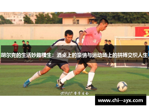 胡尔克的生活妙趣横生：酒桌上的豪情与运动场上的拼搏交织人生