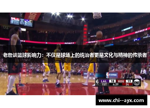 老詹谈篮球影响力：不仅是球场上的统治者更是文化与精神的传承者