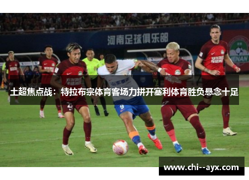 土超焦点战:特拉布宗体育客场力拼开塞利体育胜负悬念十足 土超焦点战:特拉布宗体育客场力拼开塞利体育胜负悬念十足