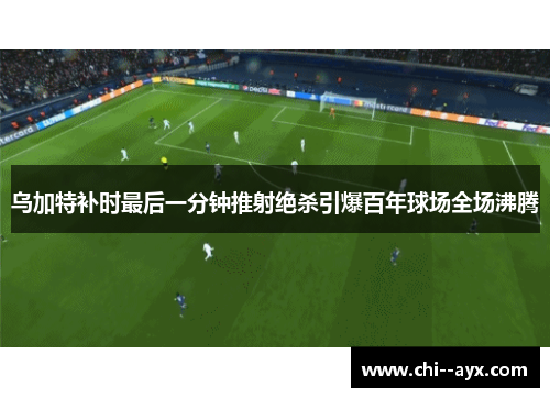 乌加特补时最后一分钟推射绝杀引爆百年球场全场沸腾
