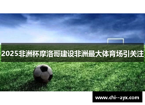 2025非洲杯摩洛哥建设非洲最大体育场引关注