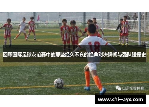 回顾国际足球友谊赛中的那些经久不衰的经典对决瞬间与强队碰撞史