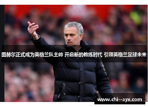 图赫尔正式成为英格兰队主帅 开启新的教练时代 引领英格兰足球未来