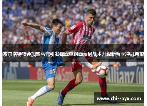 索尔洛特转会加盟马竞引发锋线重组西蒙尼战术升级新赛季冲冠希望